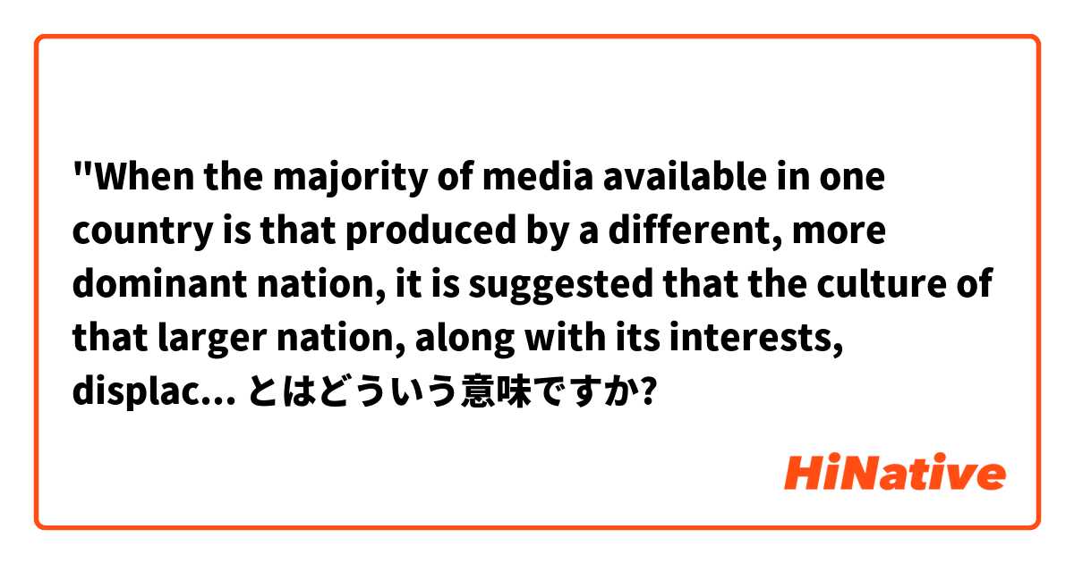 "When the majority of media available in one country is that produced by a different, more dominant nation, it is suggested that the culture of that larger nation, along with its interests, displace that of the home country." とはどういう意味ですか?