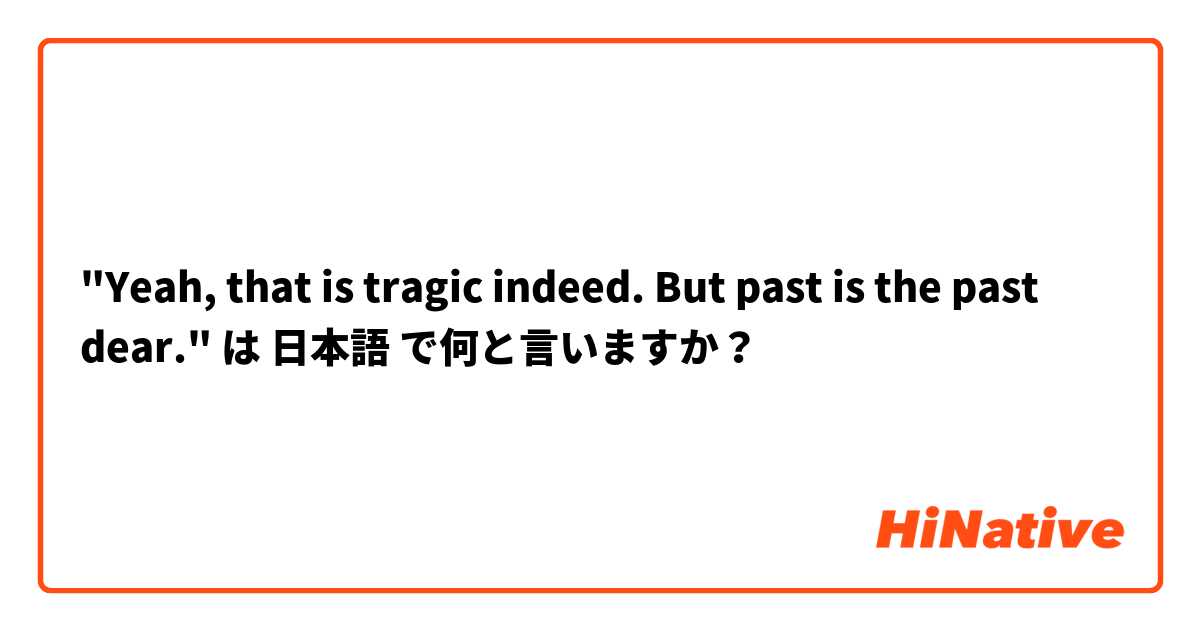 "Yeah, that is tragic indeed. But past is the past dear." は 日本語 で何と言いますか？