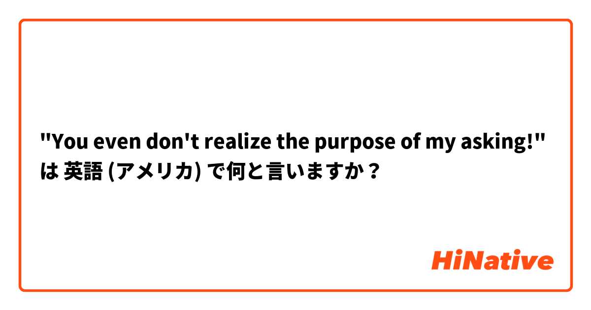"You even don't realize the purpose of my asking!" は 英語 (アメリカ) で何と言いますか？