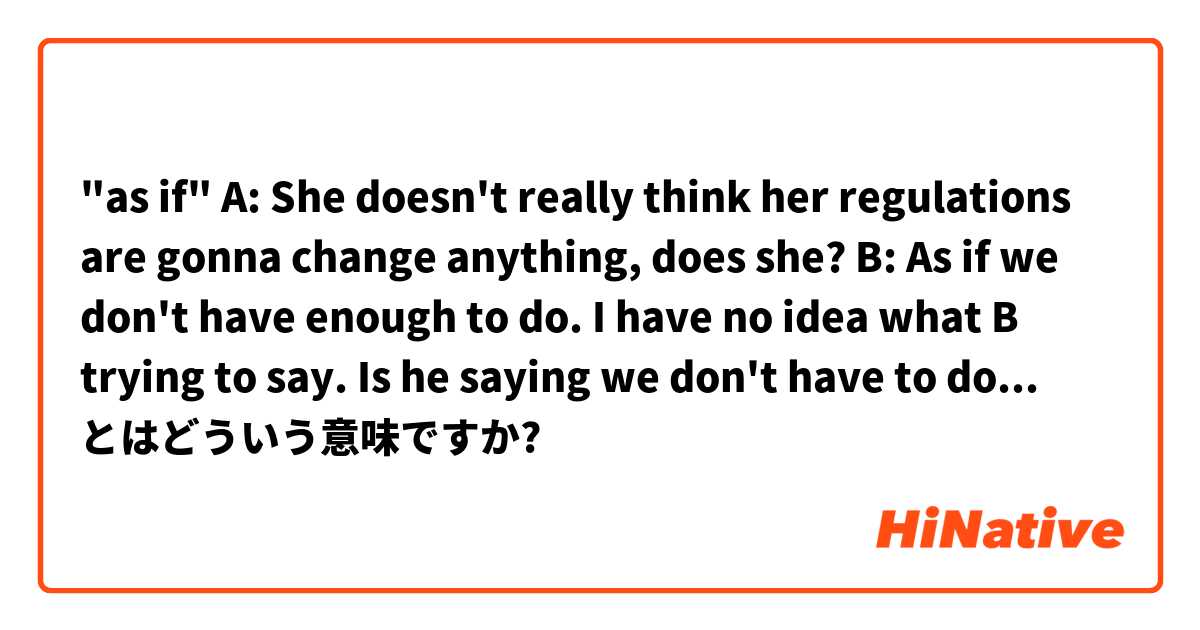"as if"

A: She doesn't really think her regulations are gonna change anything, does she?
B: As if we don't have enough to do.

I have no idea what B trying to say.
Is he saying we don't have to do anything??😂 とはどういう意味ですか?