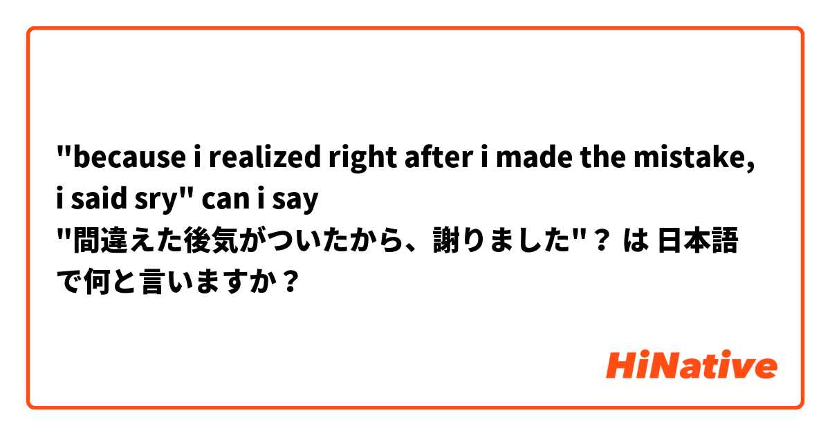"because i realized right after i made the mistake, i said sry" can i say "間違えた後気がついたから、謝りました"？ は 日本語 で何と言いますか？