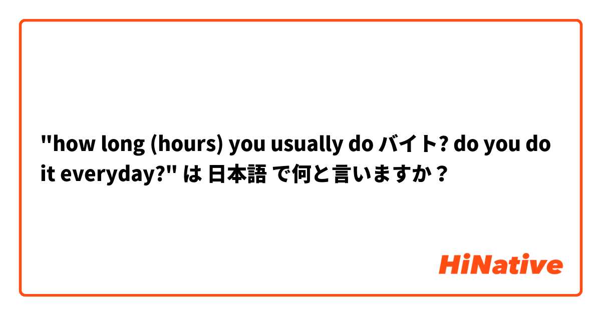 "how long (hours) you usually do バイト? do you do it everyday?" は 日本語 で何と言いますか？