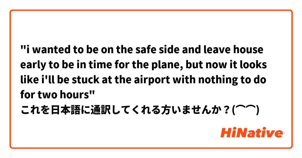 "i wanted to be on the safe side and leave house early to be in time for the plane, but now it looks like i'll be stuck at the airport with nothing to do for two hours" これを日本語に通訳してくれる方いませんか？(⌒▽⌒)
