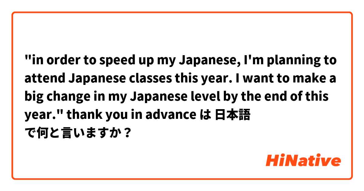 "in order to speed up my Japanese, I'm planning to attend Japanese classes this year.
I want to make a big change in my Japanese level by the end of this year."
thank you in advance は 日本語 で何と言いますか？