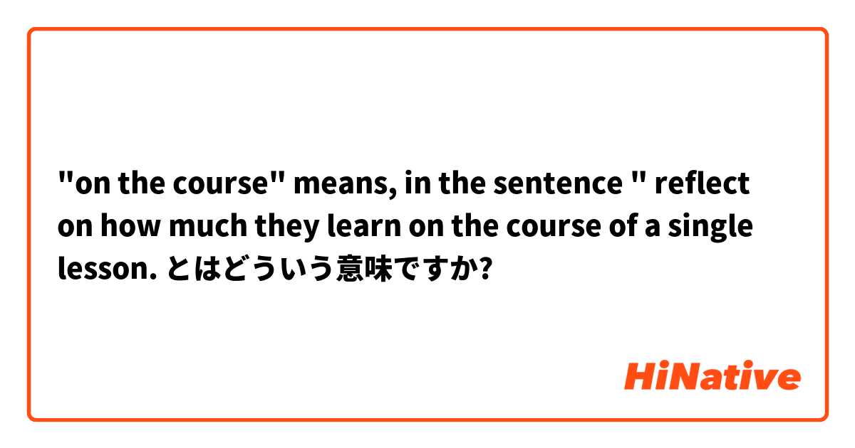 "on the course" means, in the sentence " reflect on how much they learn on the course of a single lesson.  とはどういう意味ですか?