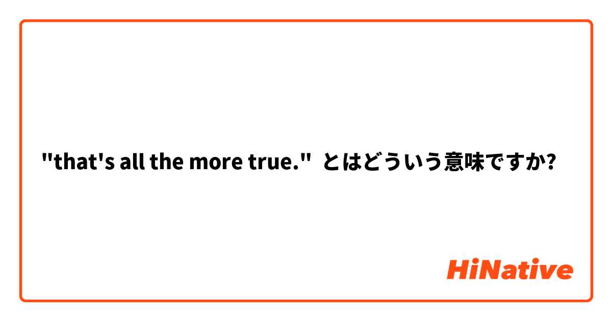 "that's all the more true." とはどういう意味ですか?