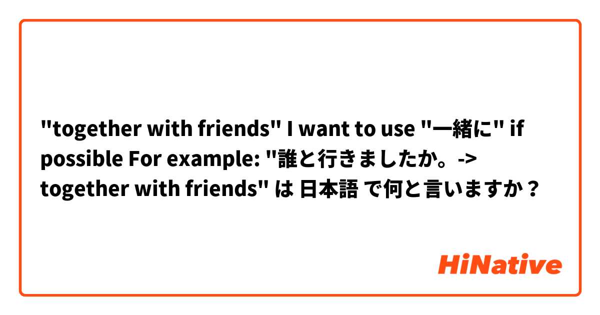 "together with friends"

I want to use "一緒に" if possible

For example: 
"誰と行きましたか。-> together with friends" は 日本語 で何と言いますか？