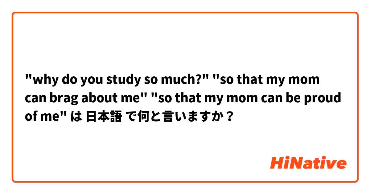 "why do you study so much?" "so that my mom can brag  about me" "so that my mom can be proud of me" は 日本語 で何と言いますか？