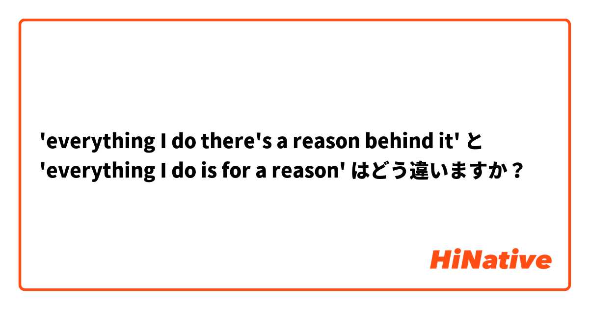 'everything I do there's a reason behind it' と 'everything I do is for a reason' はどう違いますか？