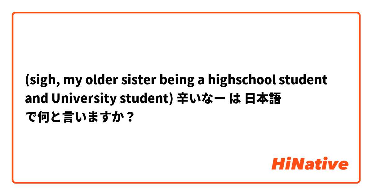 (sigh, my older sister being a highschool student and University student) 辛いなー は 日本語 で何と言いますか？