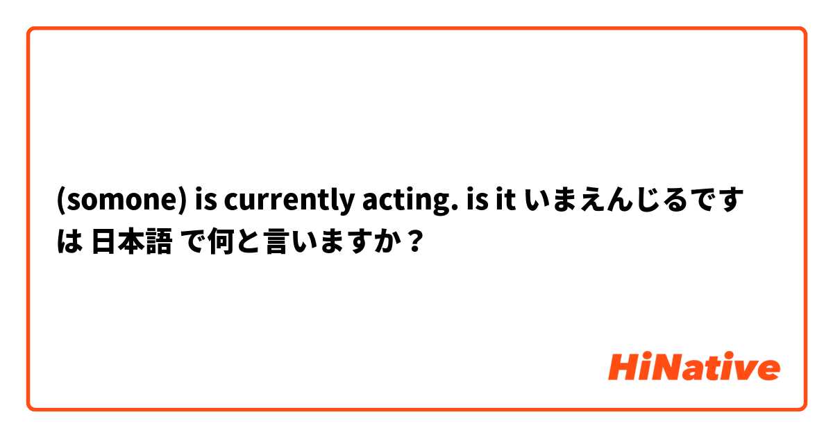(somone) is currently acting. is it いまえんじるです は 日本語 で何と言いますか？