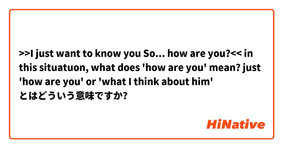 >>I just want to know you
So... how are you?<<

in this situatuon, what does 'how are you' mean?
just 'how are you' or 'what I think about him' とはどういう意味ですか?