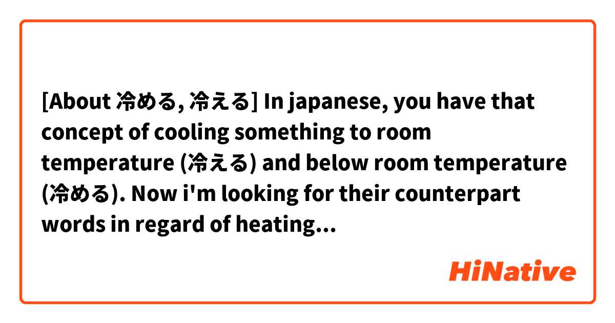 [About 冷める, 冷える] In japanese, you have that concept of cooling something to room temperature (冷える) and below room temperature (冷める). Now i'm looking for their counterpart words in regard of heating.

冷める - What is the opposite word for this?
冷える - What is the opposite word for this?

For example:
- A) Its winter and you just came home. Your body now heats to the room temperature (from low temperature to room-temperature)
- B) Some food is in the oven and gets heated to 200°C (from room-temperatur to 200°C)