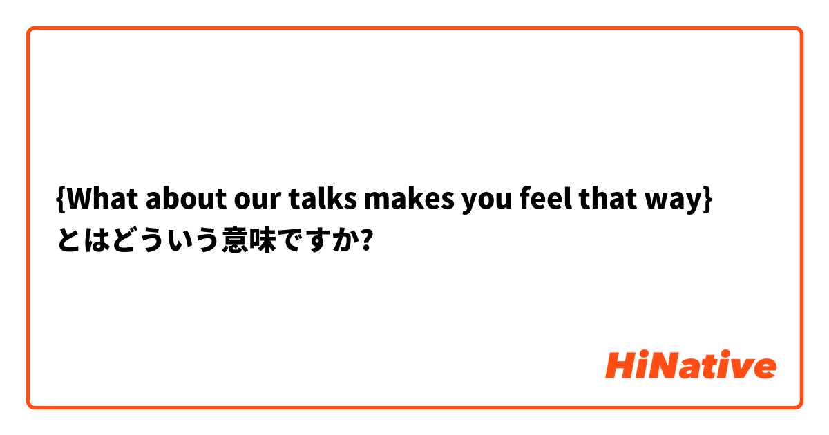 {What about our talks makes you feel that way} とはどういう意味ですか?
