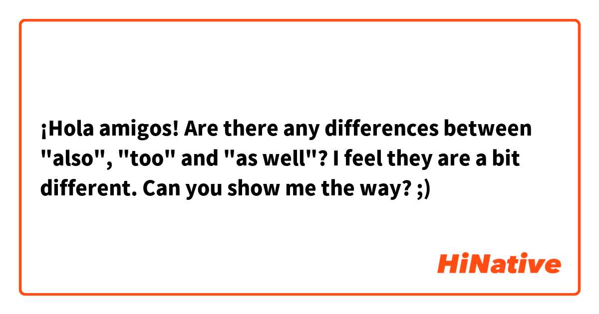 ¡Hola amigos! Are there any differences between "also", "too" and "as well"? I feel they are a bit different. Can you show me the way? ;) 