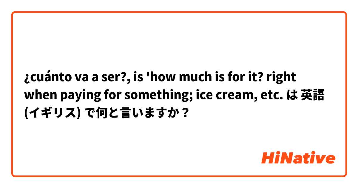 ¿cuánto va a ser?, is 'how much is for it? right when paying for something; ice cream, etc.  は 英語 (イギリス) で何と言いますか？