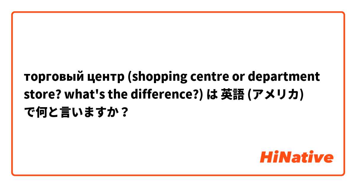 торговый центр (shopping centre or department store? what's the difference?) は 英語 (アメリカ) で何と言いますか？