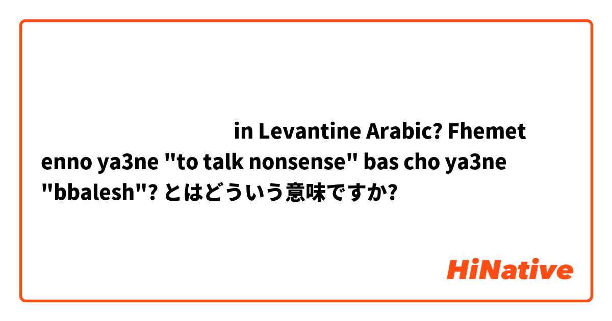 بيحكي ببلش
in Levantine Arabic? Fhemet  enno ya3ne "to talk nonsense" bas cho ya3ne "bbalesh"? とはどういう意味ですか?