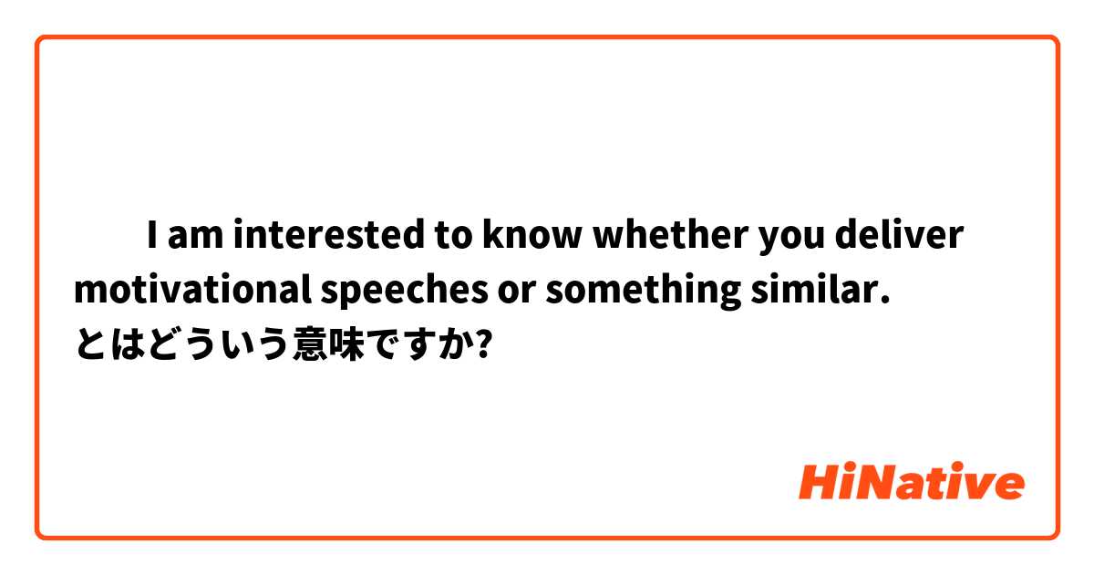 ​​I am interested to know whether you deliver motivational speeches or something similar.  とはどういう意味ですか?