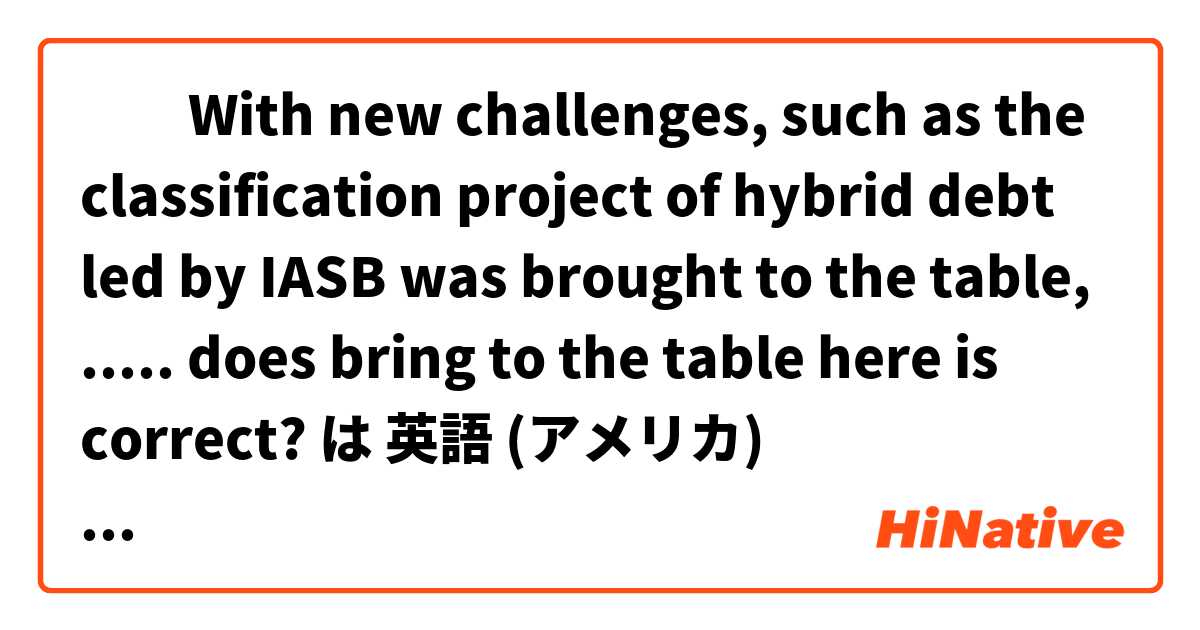 ​​With new challenges, such as the classification project of hybrid debt led by IASB was brought to the table, ..... does bring to the table here is correct? は 英語 (アメリカ) で何と言いますか？