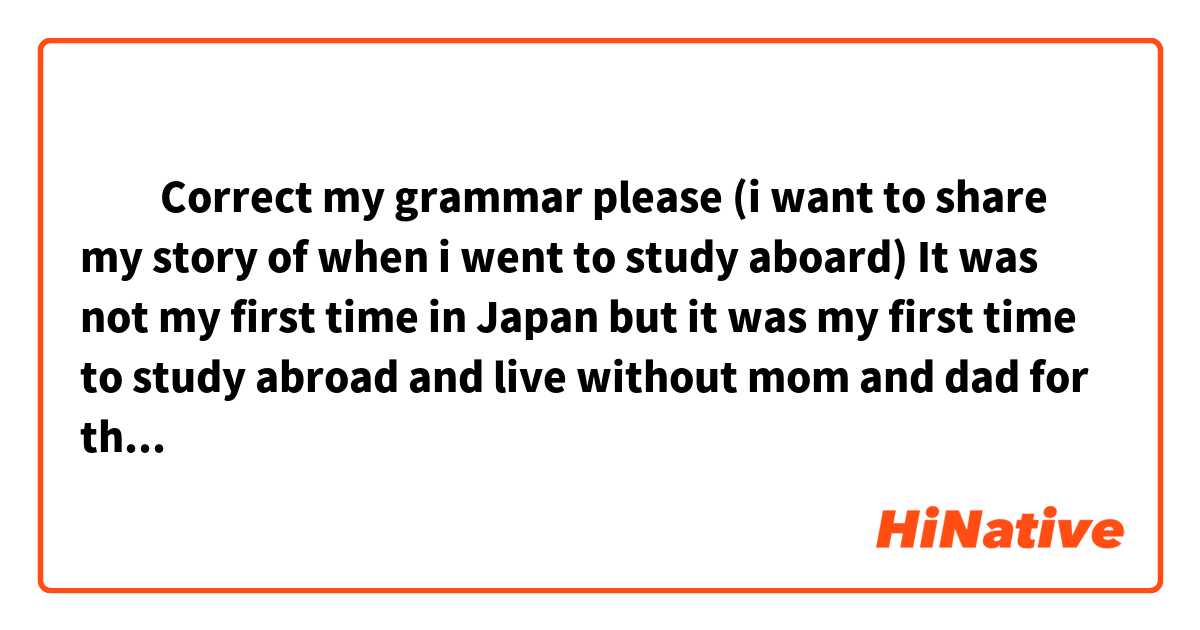 ​‎Correct my grammar please (i want to share my story of when i went to study aboard)

It was not my first time in Japan but it was my first time to study abroad and live without mom and dad for that long time So I felt little nervous and looking forward to new experience at the same time.