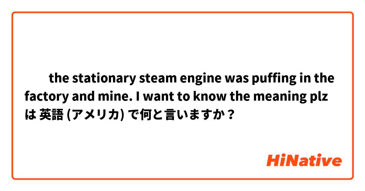 ​‎the stationary steam engine was puffing in the factory and mine. I want to know the meaning plz は 英語 (アメリカ) で何と言いますか？