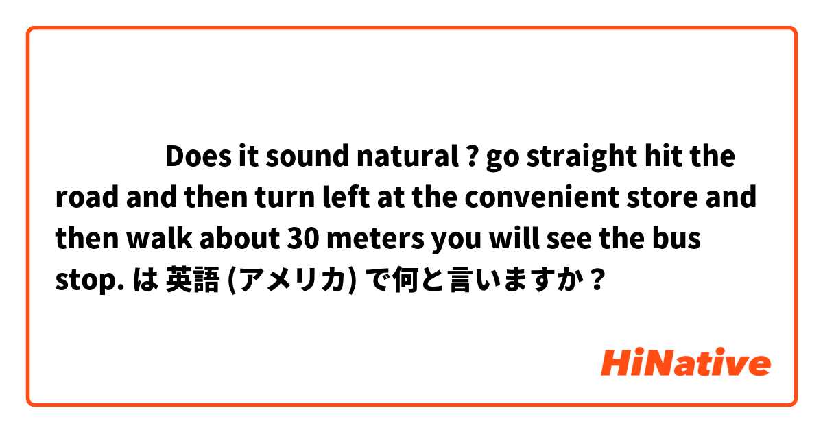 ‎‎‎‎Does it sound natural ? 
go straight hit the road and then turn left at the convenient store and then walk about 30 meters you will see the bus stop. は 英語 (アメリカ) で何と言いますか？