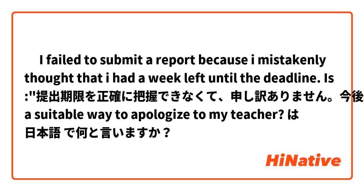 ‎ I failed to submit a report because i mistakenly thought that i had a week left until the deadline. Is :"提出期限を正確に把握できなくて、申し訳ありません。今後提出期限を守るよう努めていきます。" a suitable way to apologize to my teacher?  は 日本語 で何と言いますか？