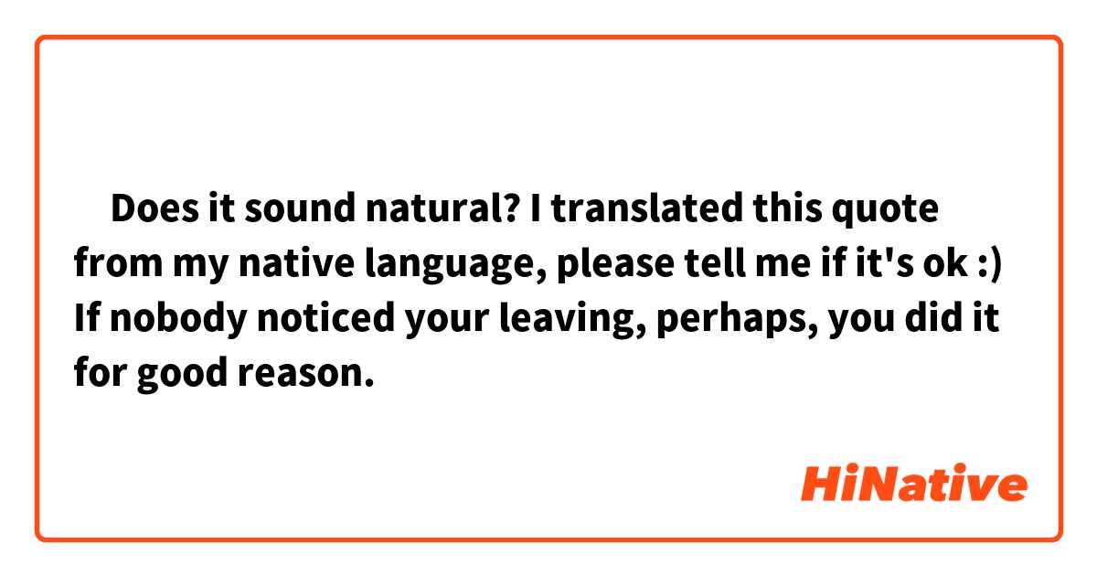‎Does it sound natural? I translated this quote from my native language, please tell me if it's ok :)

If nobody noticed your leaving, perhaps, you did it for good reason.
