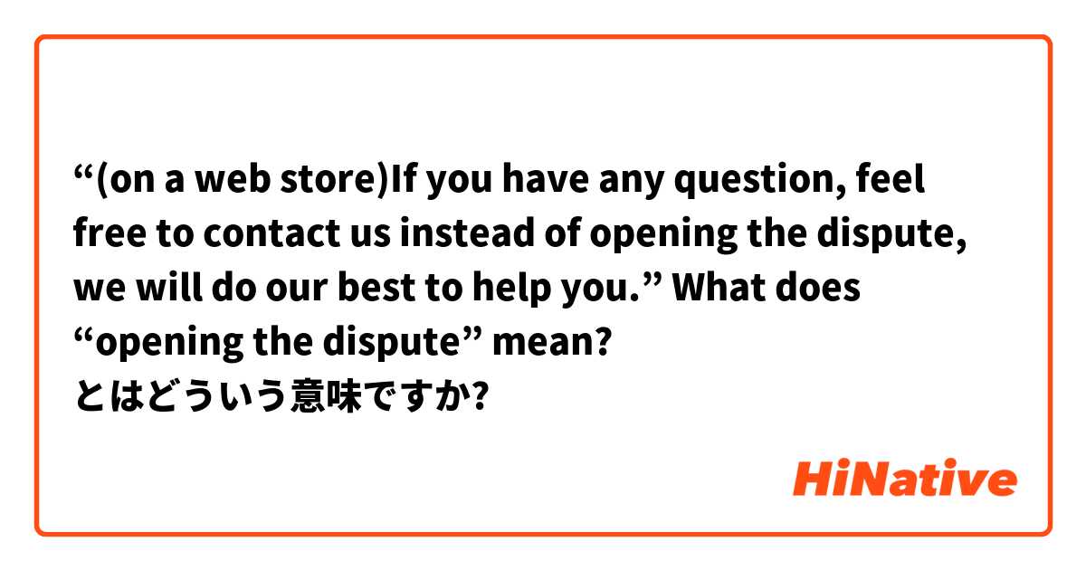“(on a web store)If you have any question, feel free to contact us instead of opening the dispute, we will do our best to help you.”

What does “opening the dispute” mean?  とはどういう意味ですか?