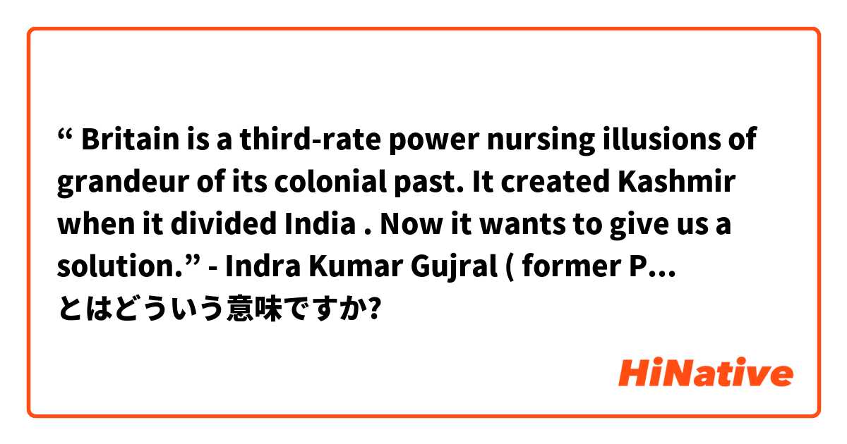 “ Britain is a third-rate power nursing  illusions of grandeur of its colonial past. It created Kashmir when it  divided India . Now it wants to give us a solution.” - Indra Kumar Gujral ( former PM ) .  とはどういう意味ですか?