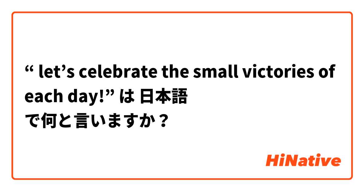 “ let’s celebrate the small victories of each day!”  は 日本語 で何と言いますか？