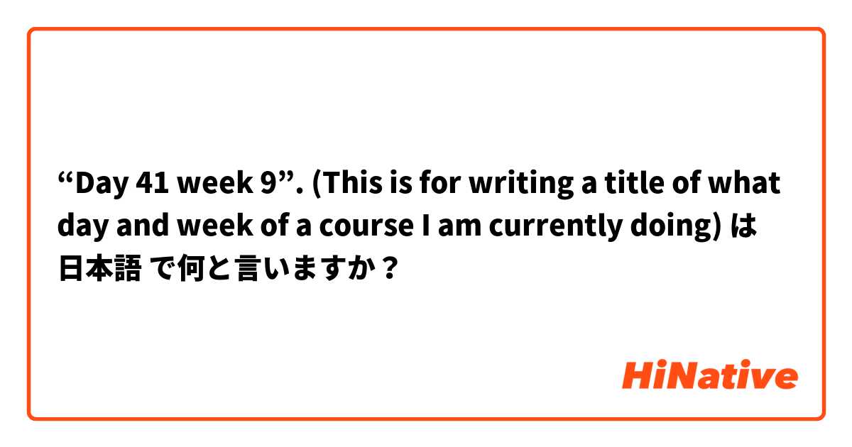 “Day 41 week 9”. (This is for writing a title of what day and week of a course I am currently doing) は 日本語 で何と言いますか？