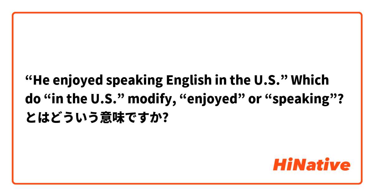 “He enjoyed speaking English in the U.S.”    Which do “in the U.S.” modify, “enjoyed” or “speaking”? とはどういう意味ですか?