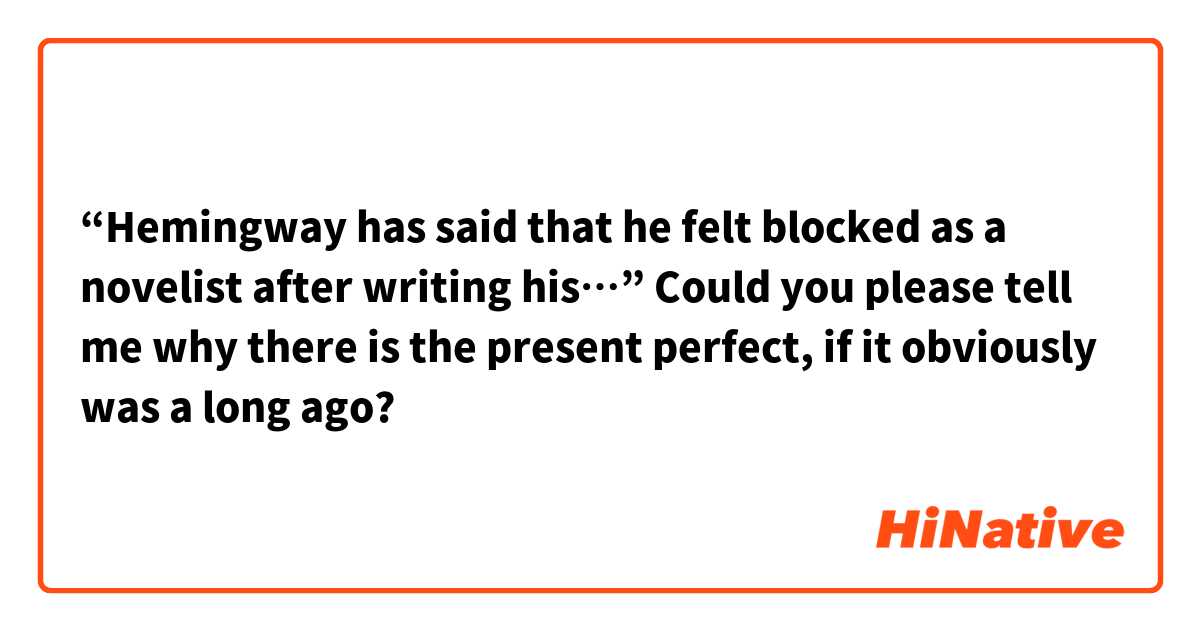 “Hemingway has said that he felt blocked as a novelist after writing his…” 
Could you please tell me why there is the present perfect, if it obviously was a long ago? 