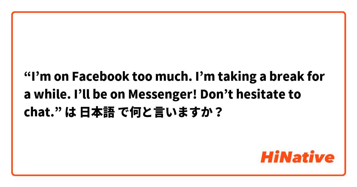 “I’m on Facebook too much. I’m taking a break for a while. I’ll be on Messenger! Don’t hesitate to chat.” は 日本語 で何と言いますか？