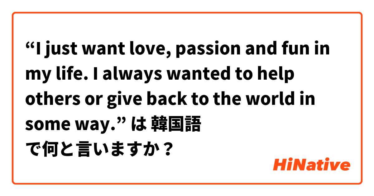 “I just want love, passion and fun in my life. I always wanted to help others or give back to the world in some way.”  は 韓国語 で何と言いますか？