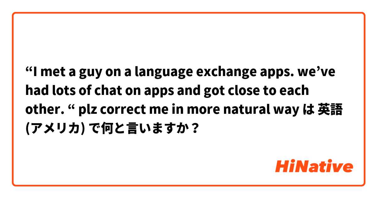 “I met a guy on a language exchange apps. we’ve had lots of chat on apps and got close to each other. “ plz correct me in more natural way  は 英語 (アメリカ) で何と言いますか？