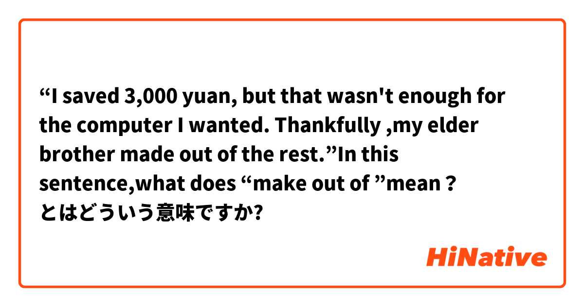“I saved 3,000 yuan, but that wasn't enough  for the  computer I wanted. Thankfully ,my elder brother  made out of the  rest.”In this sentence,what does “make out of ”mean？ とはどういう意味ですか?