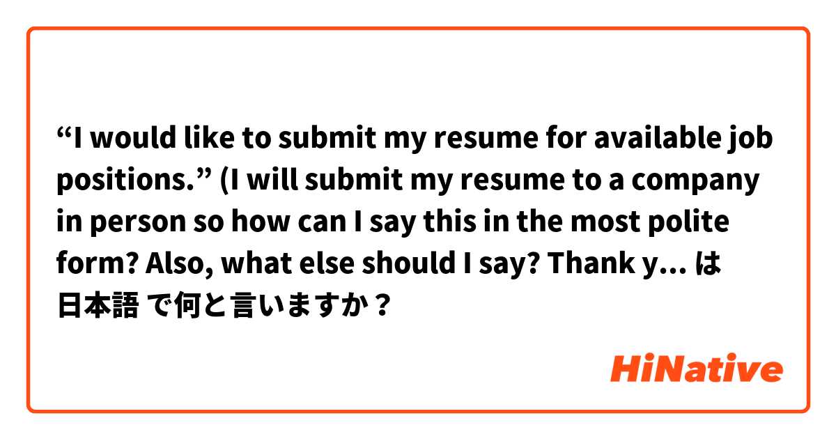 “I would like to submit my resume for available job positions.”

(I will submit my resume to a company in person so how can I say this in the most polite form? Also, what else should I say? Thank you!😢) は 日本語 で何と言いますか？