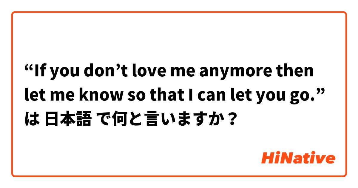 “If you don’t love me anymore then let me know so that I can let you go.”  は 日本語 で何と言いますか？