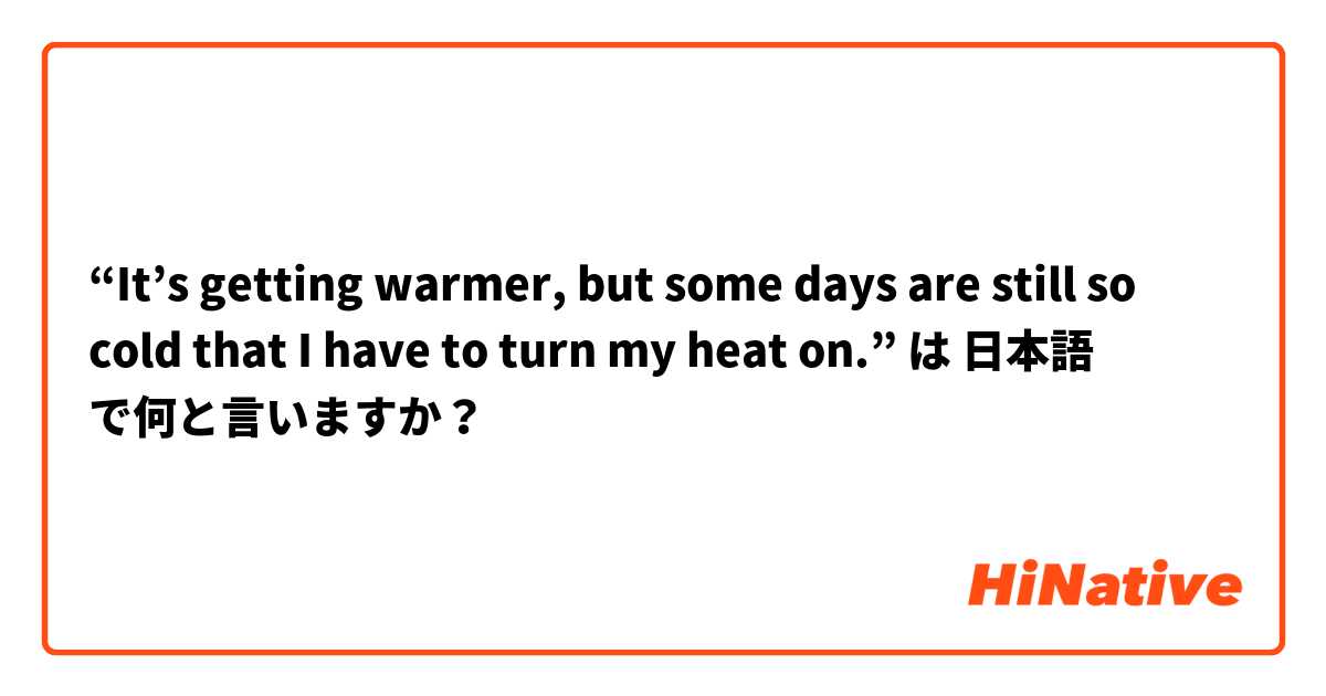 “It’s getting warmer, but some days are still so cold that I have to turn my heat on.” は 日本語 で何と言いますか？