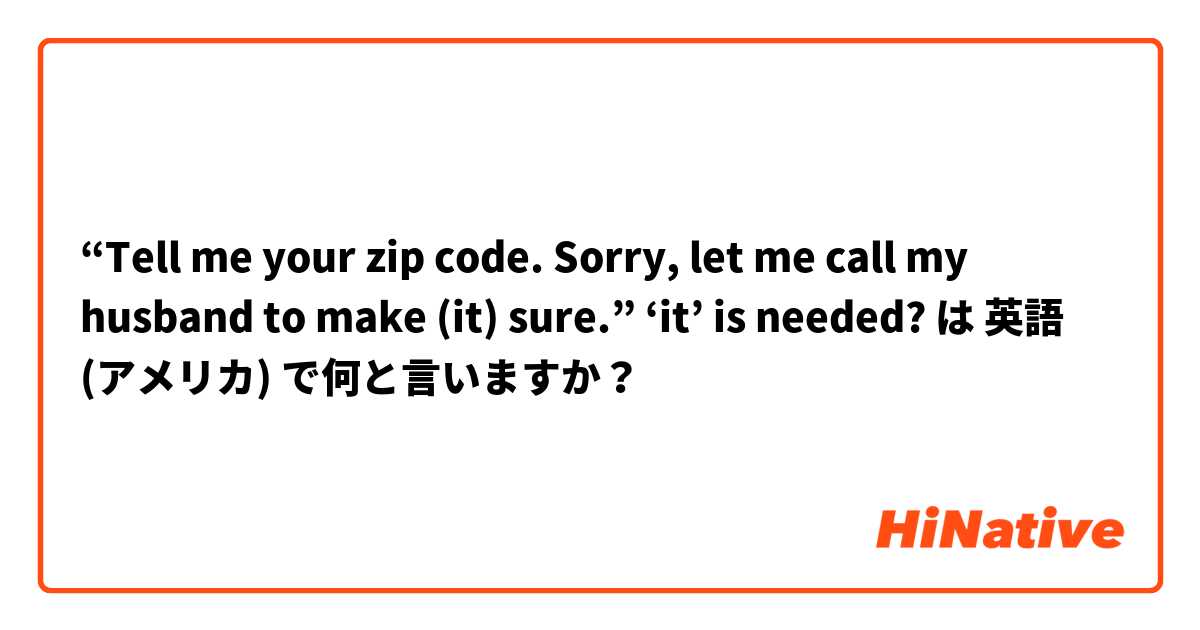 “Tell me your zip code. Sorry, let me call my husband to make (it) sure.” ‘it’ is needed? は 英語 (アメリカ) で何と言いますか？