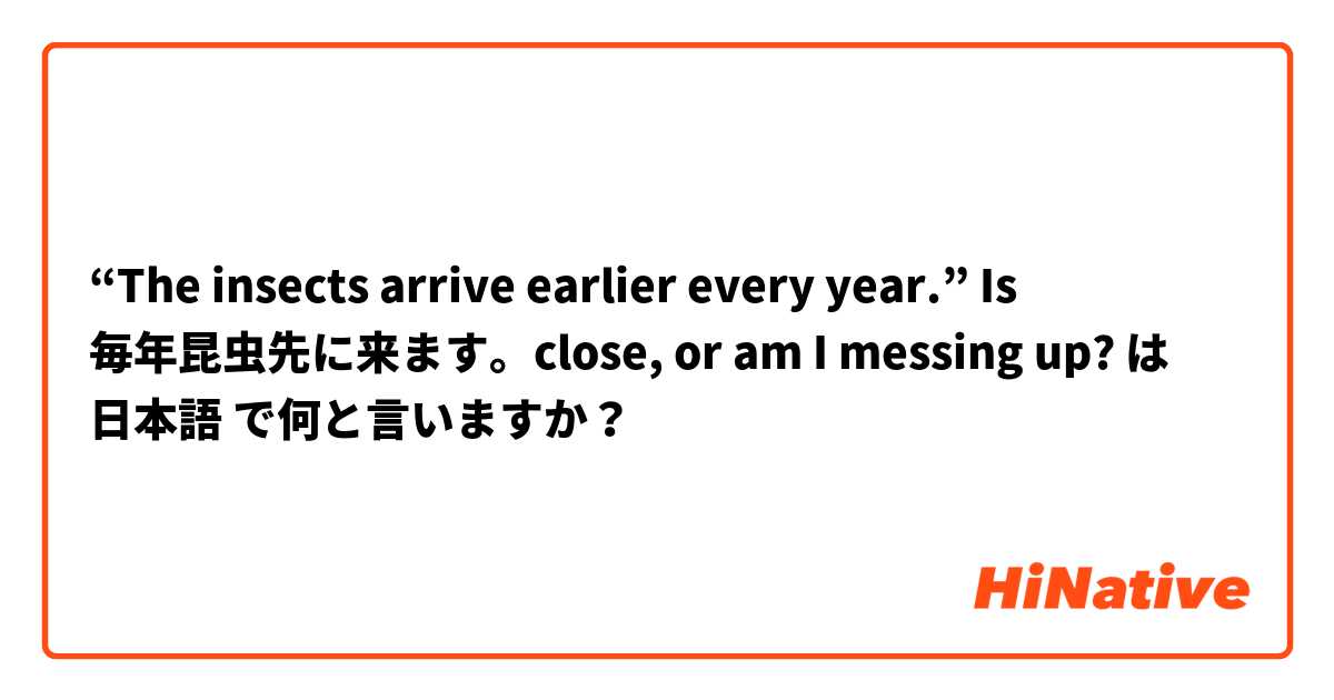 “The insects arrive earlier every year.” Is 毎年昆虫先に来ます。close, or am I messing up? は 日本語 で何と言いますか？
