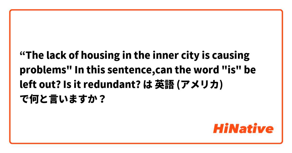 “The lack of housing in the inner city is causing problems"       In this sentence,can the word "is" be left out? Is it redundant? は 英語 (アメリカ) で何と言いますか？