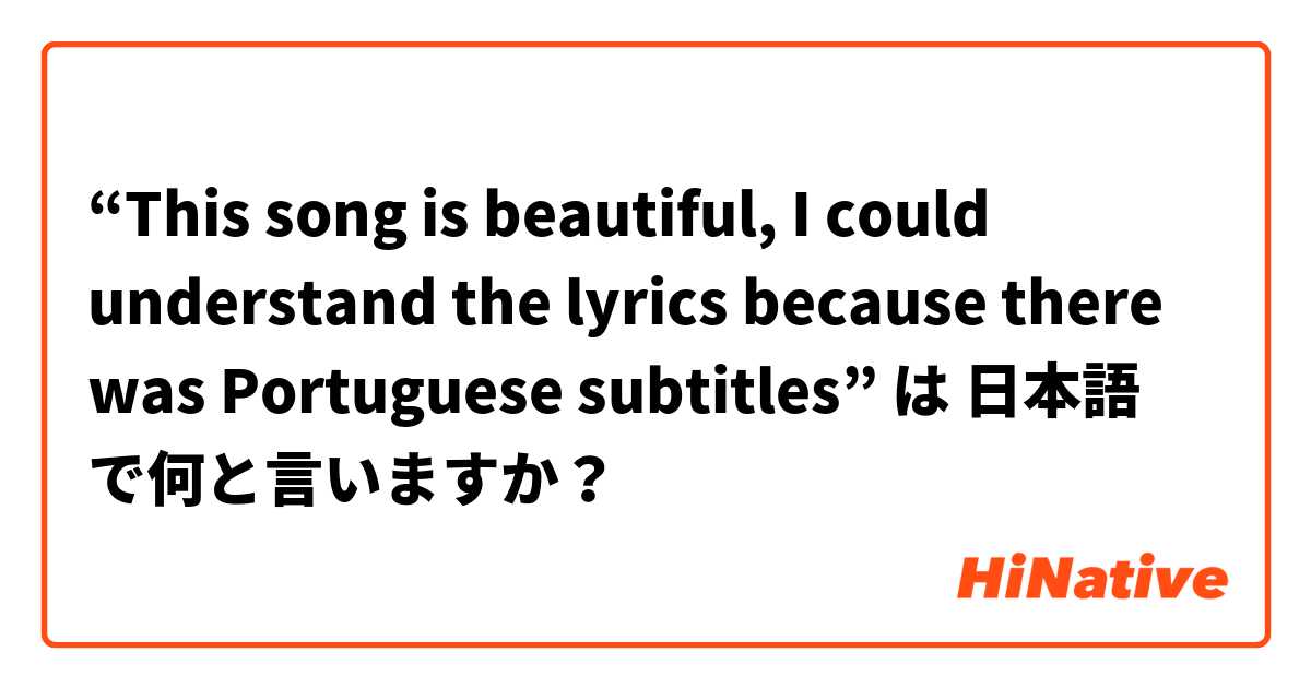 “This song is beautiful, I could understand the lyrics because there was Portuguese subtitles” は 日本語 で何と言いますか？