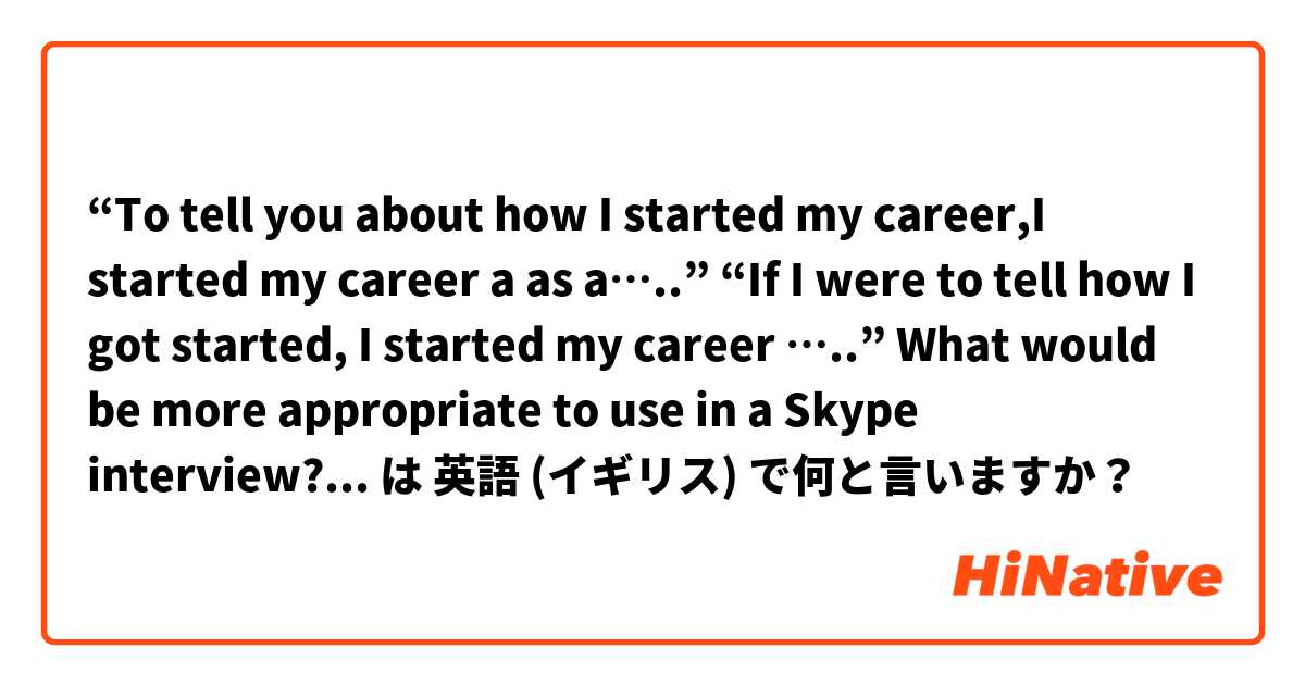 “To tell you about how I started my career,I started my career a as a…..”
“If I were to tell how I got started, I started my career …..”

What would be more appropriate to use in a Skype interview?

Thanks in advance  は 英語 (イギリス) で何と言いますか？