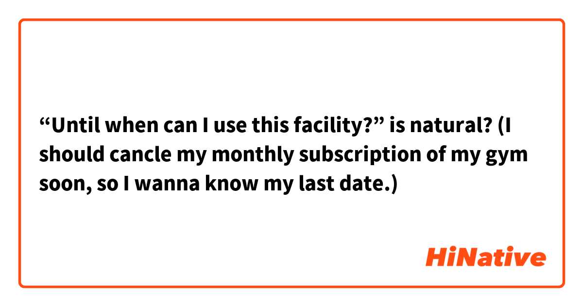 “Until when can I use this facility?” is natural?  (I should cancle my monthly subscription of my gym soon, so I wanna know my last date.)