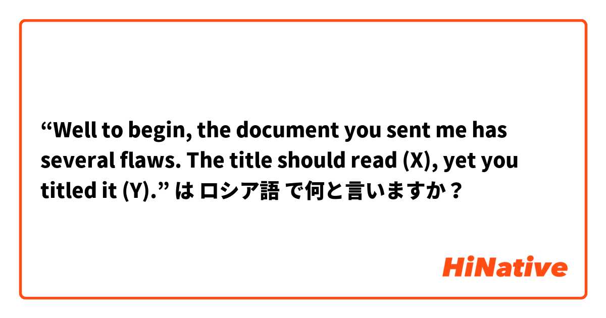 “Well to begin, the document you sent me has several flaws. The title should read (X), yet you titled it (Y).” は ロシア語 で何と言いますか？