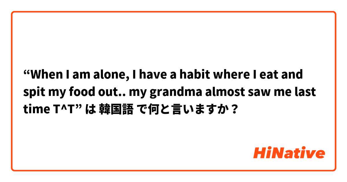 “When I am alone, I have a habit where I eat and spit my food out.. my grandma almost saw me last time T^T”  は 韓国語 で何と言いますか？